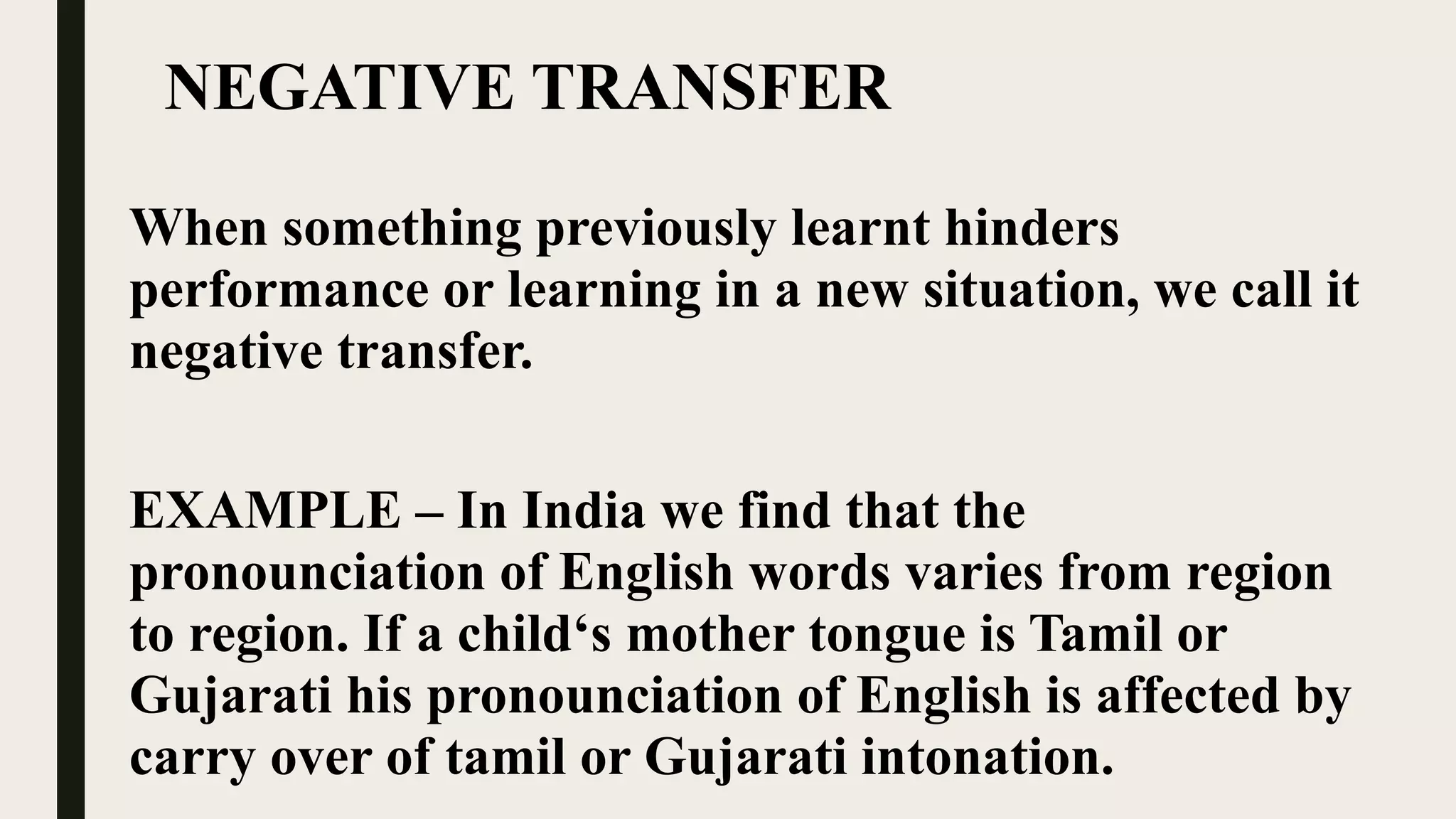 NEGATIVE TRANSFER
When something previously learnt hinders
performance or learning in a new situation, we call it
negative transfer.
EXAMPLE – In India we find that the
pronounciation of English words varies from region
to region. If a child‘s mother tongue is Tamil or
Gujarati his pronounciation of English is affected by
carry over of tamil or Gujarati intonation.
 