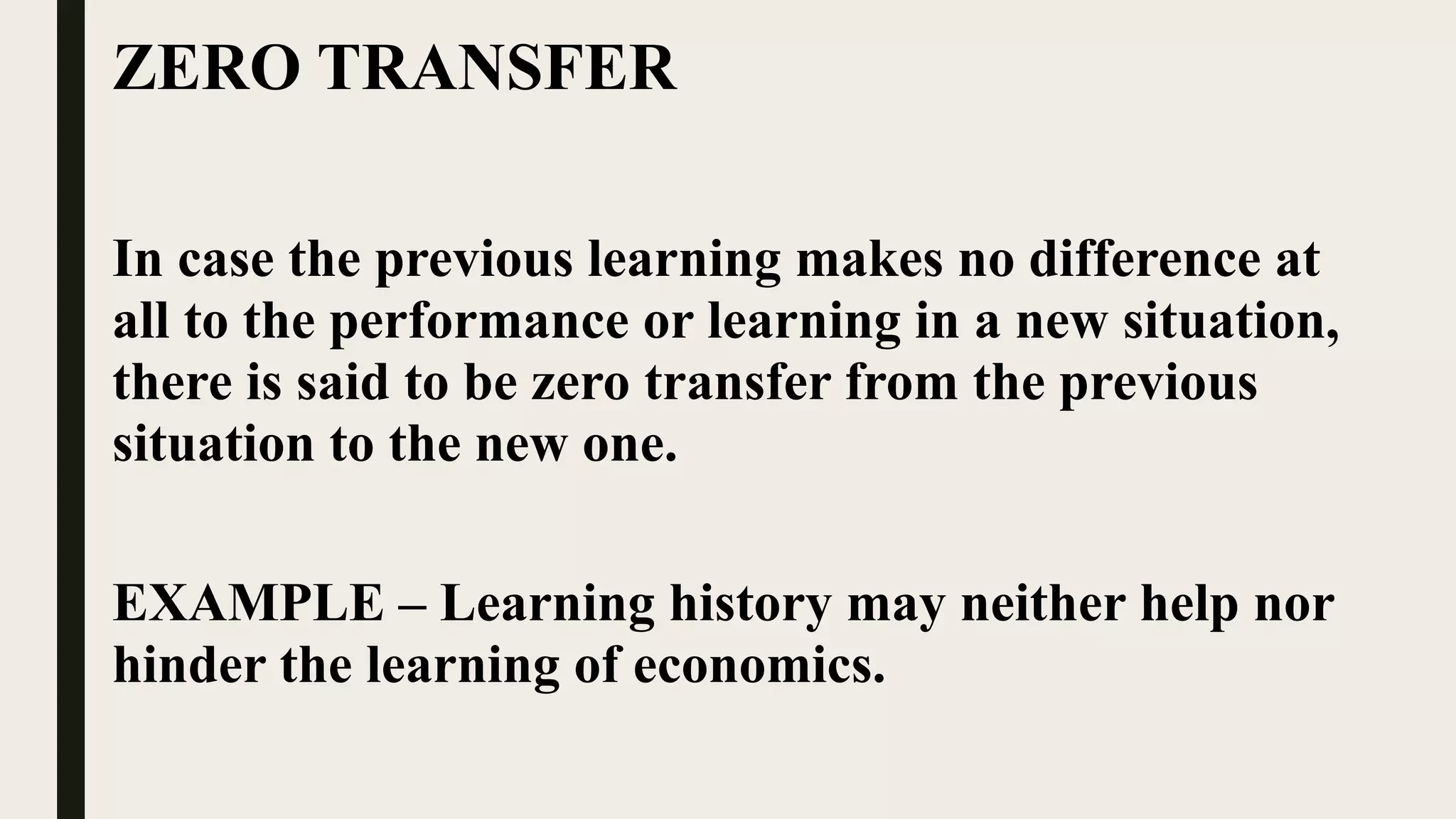 ZERO TRANSFER
In case the previous learning makes no difference at
all to the performance or learning in a new situation,
there is said to be zero transfer from the previous
situation to the new one.
EXAMPLE – Learning history may neither help nor
hinder the learning of economics.
 