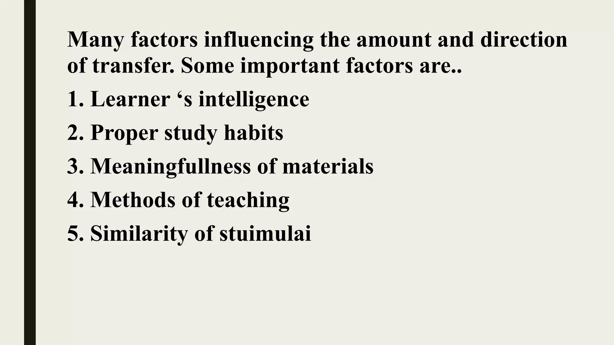 Many factors influencing the amount and direction
of transfer. Some important factors are..
1. Learner ‘s intelligence
2. Proper study habits
3. Meaningfullness of materials
4. Methods of teaching
5. Similarity of stuimulai
 