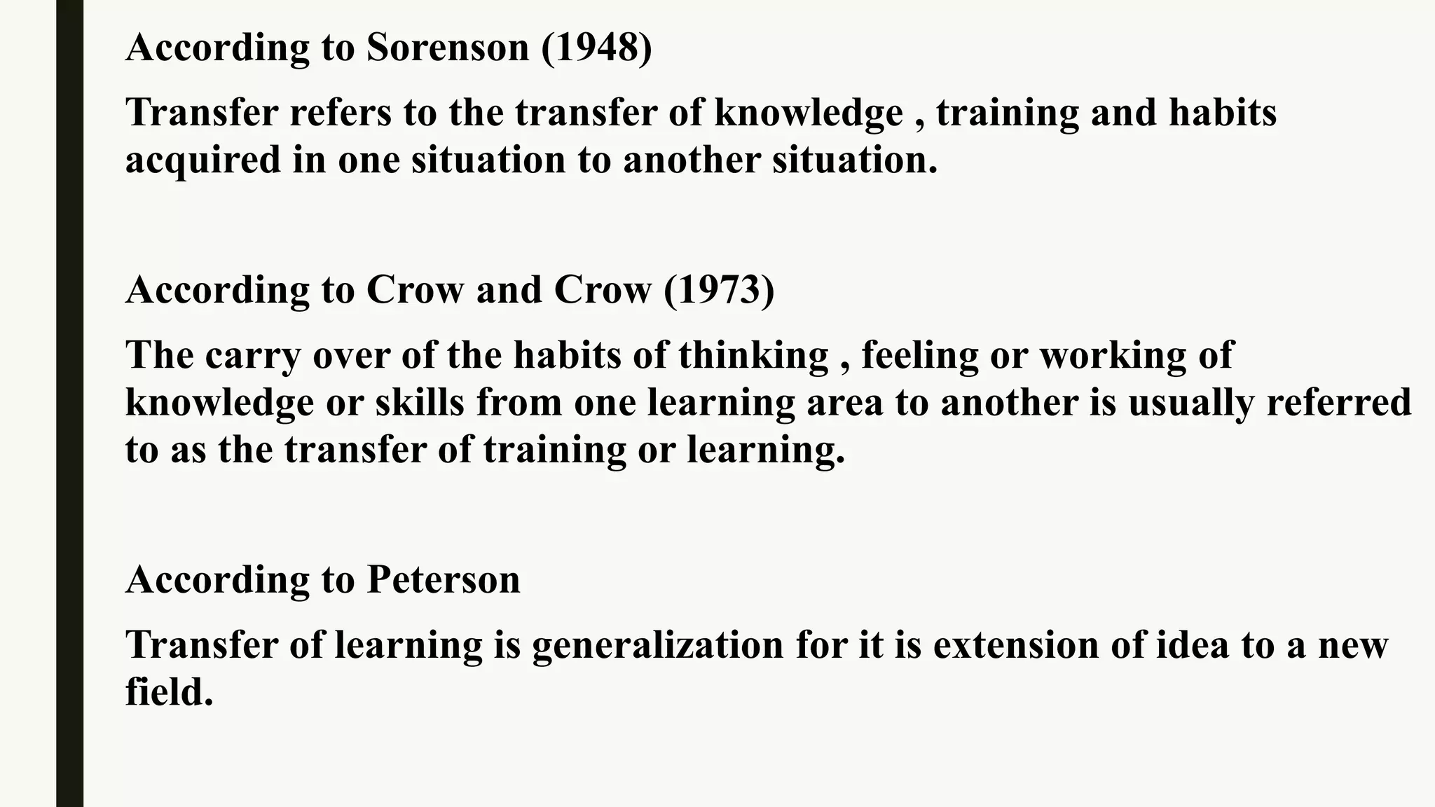 According to Sorenson (1948)
Transfer refers to the transfer of knowledge , training and habits
acquired in one situation to another situation.
According to Crow and Crow (1973)
The carry over of the habits of thinking , feeling or working of
knowledge or skills from one learning area to another is usually referred
to as the transfer of training or learning.
According to Peterson
Transfer of learning is generalization for it is extension of idea to a new
field.
 