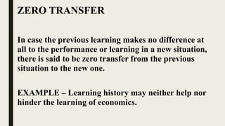 ZERO TRANSFER
In case the previous learning makes no difference at
all to the performance or learning in a new situation,
there is said to be zero transfer from the previous
situation to the new one.
EXAMPLE – Learning history may neither help nor
hinder the learning of economics.
 