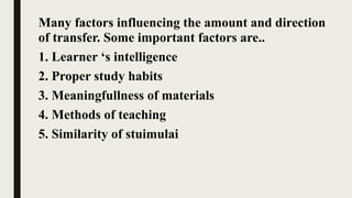 Many factors influencing the amount and direction
of transfer. Some important factors are..
1. Learner ‘s intelligence
2. Proper study habits
3. Meaningfullness of materials
4. Methods of teaching
5. Similarity of stuimulai
 