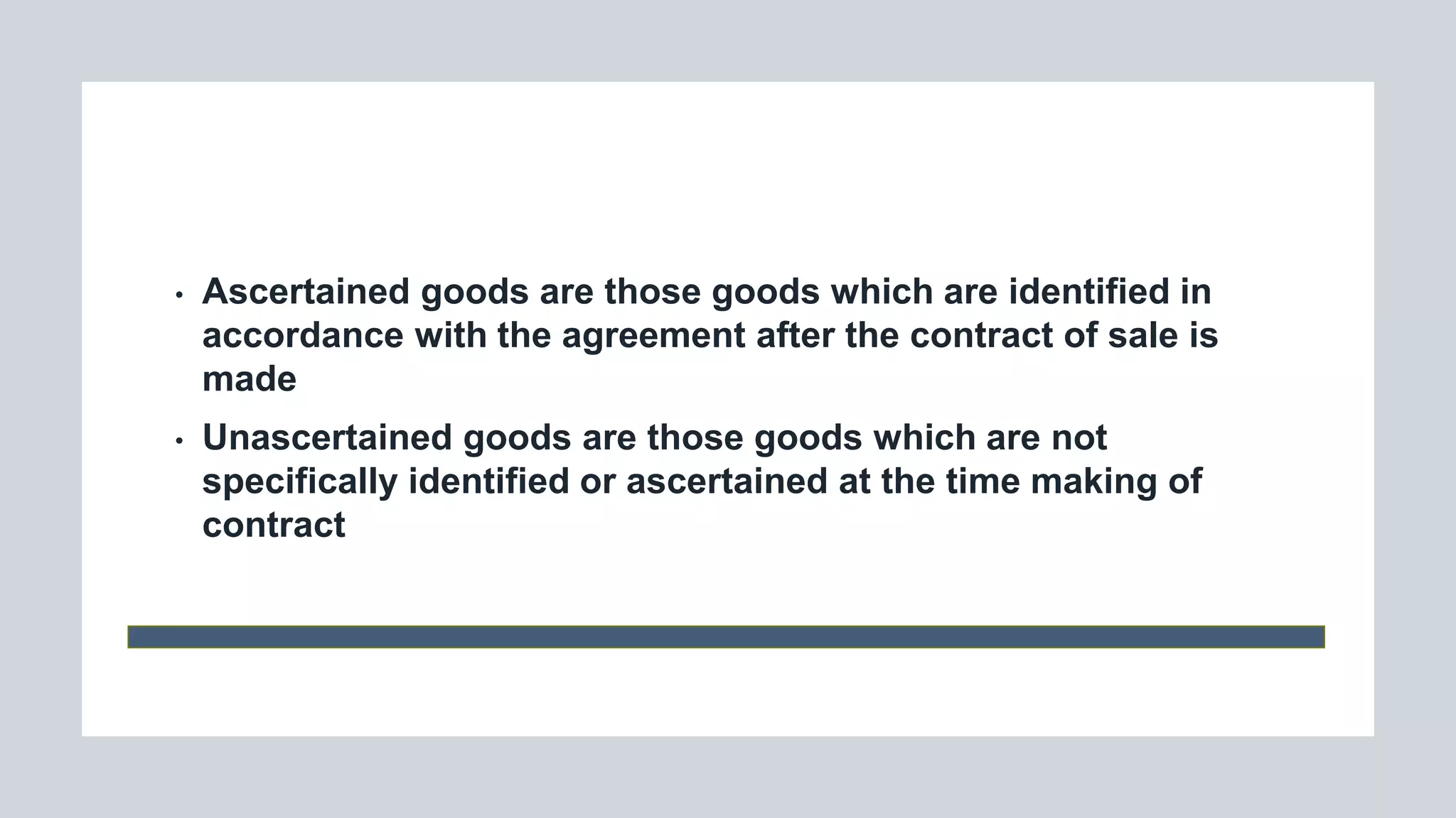 • Ascertained goods are those goods which are identified in
accordance with the agreement after the contract of sale is
made
• Unascertained goods are those goods which are not
specifically identified or ascertained at the time making of
contract
 