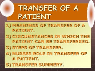 TRANSFER OF A
PATIENT
1) MEANINGS OF TRANSFER OF A
PATIENT.
2) CIRCUMSTANCES IN WHICH THE
PATIENT CAN BE TRANSFERRED.
3) STEPS OF TRANSFER.
4) NURSES ROLE IN TRANSFER OF
A PATIENT.
5) TRANSFER SUMMERY.
 