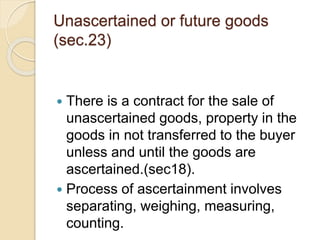 Unascertained or future goods
(sec.23)
 There is a contract for the sale of
unascertained goods, property in the
goods in...