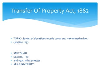 TOPIC - Saving of donations mortis causa and mohmmedan law.
 (section 129)
 SMIT SHAH
 Seat no. – 82
 2nd year, 4th semester
 M.S. UNIVERSITY.
Transfer Of Property Act, 1882
 
