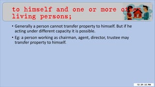 to himself and one or more other
living persons;
• Generally a person cannot transfer property to himself. But if he
acting under different capacity it is possible.
• Eg: a person working as chairman, agent, director, trustee may
transfer property to himself.
 