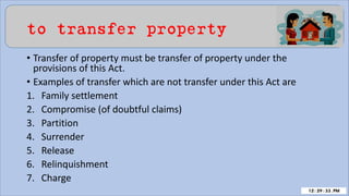 to transfer property
• Transfer of property must be transfer of property under the
provisions of this Act.
• Examples of transfer which are not transfer under this Act are
1. Family settlement
2. Compromise (of doubtful claims)
3. Partition
4. Surrender
5. Release
6. Relinquishment
7. Charge
 