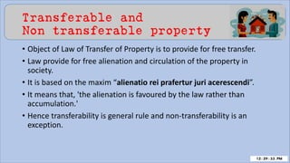 Transferable and
Non transferable property
• Object of Law of Transfer of Property is to provide for free transfer.
• Law provide for free alienation and circulation of the property in
society.
• It is based on the maxim “alienatio rei prafertur juri acerescendi”.
• It means that, 'the alienation is favoured by the law rather than
accumulation.'
• Hence transferability is general rule and non-transferability is an
exception.
 