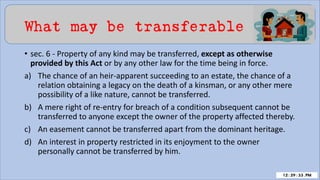 What may be transferable
• sec. 6 - Property of any kind may be transferred, except as otherwise
provided by this Act or by any other law for the time being in force.
a) The chance of an heir-apparent succeeding to an estate, the chance of a
relation obtaining a legacy on the death of a kinsman, or any other mere
possibility of a like nature, cannot be transferred.
b) A mere right of re-entry for breach of a condition subsequent cannot be
transferred to anyone except the owner of the property affected thereby.
c) An easement cannot be transferred apart from the dominant heritage.
d) An interest in property restricted in its enjoyment to the owner
personally cannot be transferred by him.
 