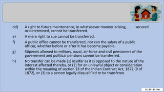 dd) A right to future maintenance, in whatsoever manner arising, secured
or determined, cannot be transferred.
e) A mere right to sue cannot be transferred.
f) A public office cannot be transferred, nor can the salary of a public
officer, whether before or after it has become payable.
g) Stipends allowed to military, naval, air-force and civil pensioners of the
government and political pensions cannot be transferred.
h) No transfer can be made (1) insofar as it is opposed to the nature of the
interest affected thereby, or (2) for an unlawful object or consideration
within the meaning of section 23 of the Indian Contract Act, 1872 (9 of
1872), or (3) to a person legally disqualified to be transferee.
 