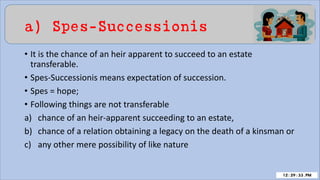 a) Spes-Successionis
• It is the chance of an heir apparent to succeed to an estate
transferable.
• Spes-Successionis means expectation of succession.
• Spes = hope;
• Following things are not transferable
a) chance of an heir-apparent succeeding to an estate,
b) chance of a relation obtaining a legacy on the death of a kinsman or
c) any other mere possibility of like nature
 