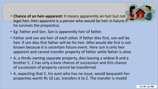 • Chance of an heir-apparent: It means apparently an heir but not
legal heir. Heir-apparent is a person who would be heir in future if
he survives the propositus.
• Eg: Father and Son. Son is apparently heir of father.
• Father and son are heir of each other. If father dies first, son will be
heir. If son dies first father will be his heir. Who would die first is not
known because it is uncertain future event. Here son is only heir
apparent and cannot transfer property of father while father is alive.
• A, a Hindu owning separate property, dies leaving a widow B and a
brother C. C has only a bare chance of succession and this chance
of succession of property cannot be transferred.
• A, expecting that C, his aunt who has no issue, would bequeath her
properties worth Rs 10 Lac, transfers it to Z. The transfer is invalid
 