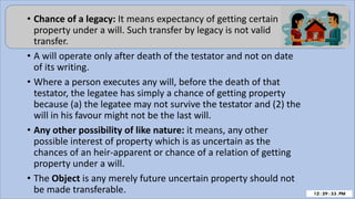 • Chance of a legacy: It means expectancy of getting certain
property under a will. Such transfer by legacy is not valid
transfer.
• A will operate only after death of the testator and not on date
of its writing.
• Where a person executes any will, before the death of that
testator, the legatee has simply a chance of getting property
because (a) the legatee may not survive the testator and (2) the
will in his favour might not be the last will.
• Any other possibility of like nature: it means, any other
possible interest of property which is as uncertain as the
chances of an heir-apparent or chance of a relation of getting
property under a will.
• The Object is any merely future uncertain property should not
be made transferable.
 