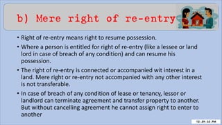 b) Mere right of re-entry
• Right of re-entry means right to resume possession.
• Where a person is entitled for right of re-entry (like a lessee or land
lord in case of breach of any condition) and can resume his
possession.
• The right of re-entry is connected or accompanied wit interest in a
land. Mere right or re-entry not accompanied with any other interest
is not transferable.
• In case of breach of any condition of lease or tenancy, lessor or
landlord can terminate agreement and transfer property to another.
But without cancelling agreement he cannot assign right to enter to
another
 