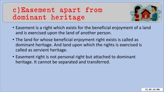c)Easement apart from
dominant heritage
• Easement is a right which exists for the beneficial enjoyment of a land
and is exercised upon the land of another person.
• The land for whose beneficial enjoyment right exists is called as
dominant heritage. And land upon which the rights is exercised is
called as servient heritage.
• Easement right is not personal right but attached to dominant
heritage. It cannot be separated and transferred.
 