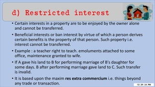 d) Restricted interest
• Certain interests in a property are to be enjoyed by the owner alone
and cannot be transferred.
• Beneficial interests or ban interest by virtue of which a person derives
certain benefits is the property of that person. Such property i.e.
interest cannot be transferred.
• Example : a teacher right to teach. emoluments attached to some
office, maintenance granted to wife.
• If A gave his land to B for performing marriage of B's daughter for
some days. B after performing marriage gave land to C. Such transfer
is invalid.
• It is based upon the maxim res extra commercium i.e. things beyond
any trade or transaction.
 