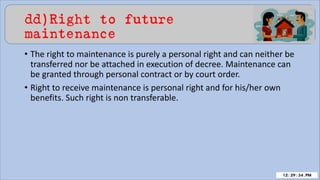 dd)Right to future
maintenance
• The right to maintenance is purely a personal right and can neither be
transferred nor be attached in execution of decree. Maintenance can
be granted through personal contract or by court order.
• Right to receive maintenance is personal right and for his/her own
benefits. Such right is non transferable.
 