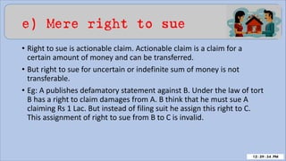 e) Mere right to sue
• Right to sue is actionable claim. Actionable claim is a claim for a
certain amount of money and can be transferred.
• But right to sue for uncertain or indefinite sum of money is not
transferable.
• Eg: A publishes defamatory statement against B. Under the law of tort
B has a right to claim damages from A. B think that he must sue A
claiming Rs 1 Lac. But instead of filing suit he assign this right to C.
This assignment of right to sue from B to C is invalid.
 