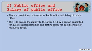f) Public office and
Salary of public office
• There is prohibition on transfer of Public office and Salary of public
office.
• This is to ensure the dignity to the office held by a person appointed
for qualities personal to him and getting salary for due discharge of
his public duties.
 