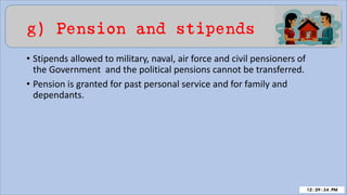 g) Pension and stipends
• Stipends allowed to military, naval, air force and civil pensioners of
the Government and the political pensions cannot be transferred.
• Pension is granted for past personal service and for family and
dependants.
 