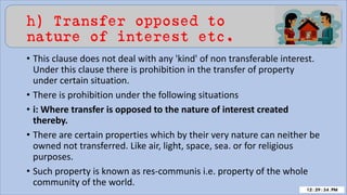 h) Transfer opposed to
nature of interest etc.
• This clause does not deal with any 'kind' of non transferable interest.
Under this clause there is prohibition in the transfer of property
under certain situation.
• There is prohibition under the following situations
• i: Where transfer is opposed to the nature of interest created
thereby.
• There are certain properties which by their very nature can neither be
owned not transferred. Like air, light, space, sea. or for religious
purposes.
• Such property is known as res-communis i.e. property of the whole
community of the world.
 