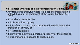 • ii- Transfer where its object or consideration is unlawful-
• Any transfer is unlawful where it object of consideration is
unlawful as per the section 23 of the Indian Contract Act
1872.
• A transfer is unlawful if---
• a. its is forbidden by law,
• b. it is of such nature that if permitted it would defeat the
provision of any law or,
• c. it is fraudulent or,
• d. it involves injury to a person or property of the others or,
• e. it is immoral or opposed to public policy.
 