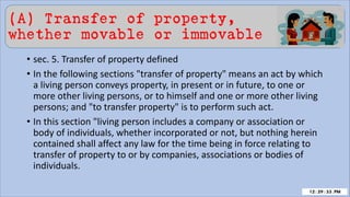 (A) Transfer of property,
whether movable or immovable
• sec. 5. Transfer of property defined
• In the following sections "transfer of property" means an act by which
a living person conveys property, in present or in future, to one or
more other living persons, or to himself and one or more other living
persons; and "to transfer property" is to perform such act.
• In this section "living person includes a company or association or
body of individuals, whether incorporated or not, but nothing herein
contained shall affect any law for the time being in force relating to
transfer of property to or by companies, associations or bodies of
individuals.
 