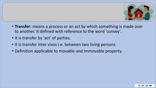 • Transfer: means a process or an act by which something is made over
to another. It defined with reference to the word 'convey'.
• It is transfer by 'act' of parties.
• It is transfer inter vivos i.e. between two living persons.
• Definition applicable to movable and immovable property.
 