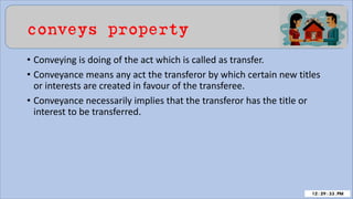 conveys property
• Conveying is doing of the act which is called as transfer.
• Conveyance means any act the transferor by which certain new titles
or interests are created in favour of the transferee.
• Conveyance necessarily implies that the transferor has the title or
interest to be transferred.
 