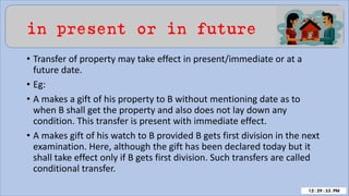 in present or in future
• Transfer of property may take effect in present/immediate or at a
future date.
• Eg:
• A makes a gift of his property to B without mentioning date as to
when B shall get the property and also does not lay down any
condition. This transfer is present with immediate effect.
• A makes gift of his watch to B provided B gets first division in the next
examination. Here, although the gift has been declared today but it
shall take effect only if B gets first division. Such transfers are called
conditional transfer.
 