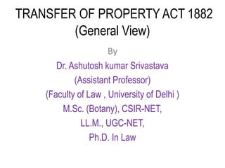 TRANSFER OF PROPERTY ACT 1882
(General View)
By
Dr. Ashutosh kumar Srivastava
(Assistant Professor)
(Faculty of Law , University of Delhi )
M.Sc. (Botany), CSIR-NET,
LL.M., UGC-NET,
Ph.D. In Law
 