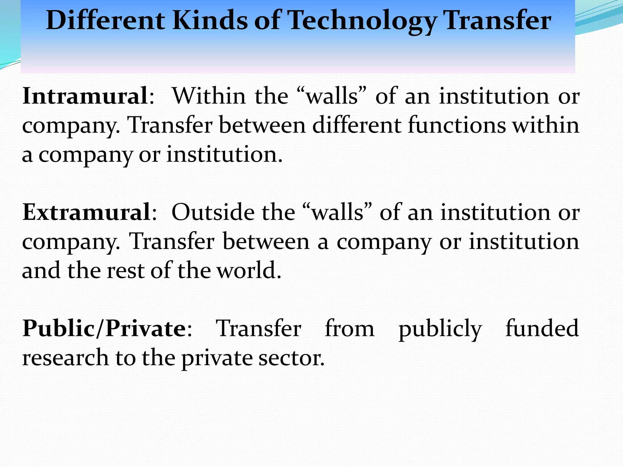 Intramural: Within the “walls” of an institution or
company. Transfer between different functions within
a company or institution.
Extramural: Outside the “walls” of an institution or
company. Transfer between a company or institution
and the rest of the world.
Public/Private: Transfer from publicly funded
research to the private sector.
Different Kinds of Technology Transfer
 