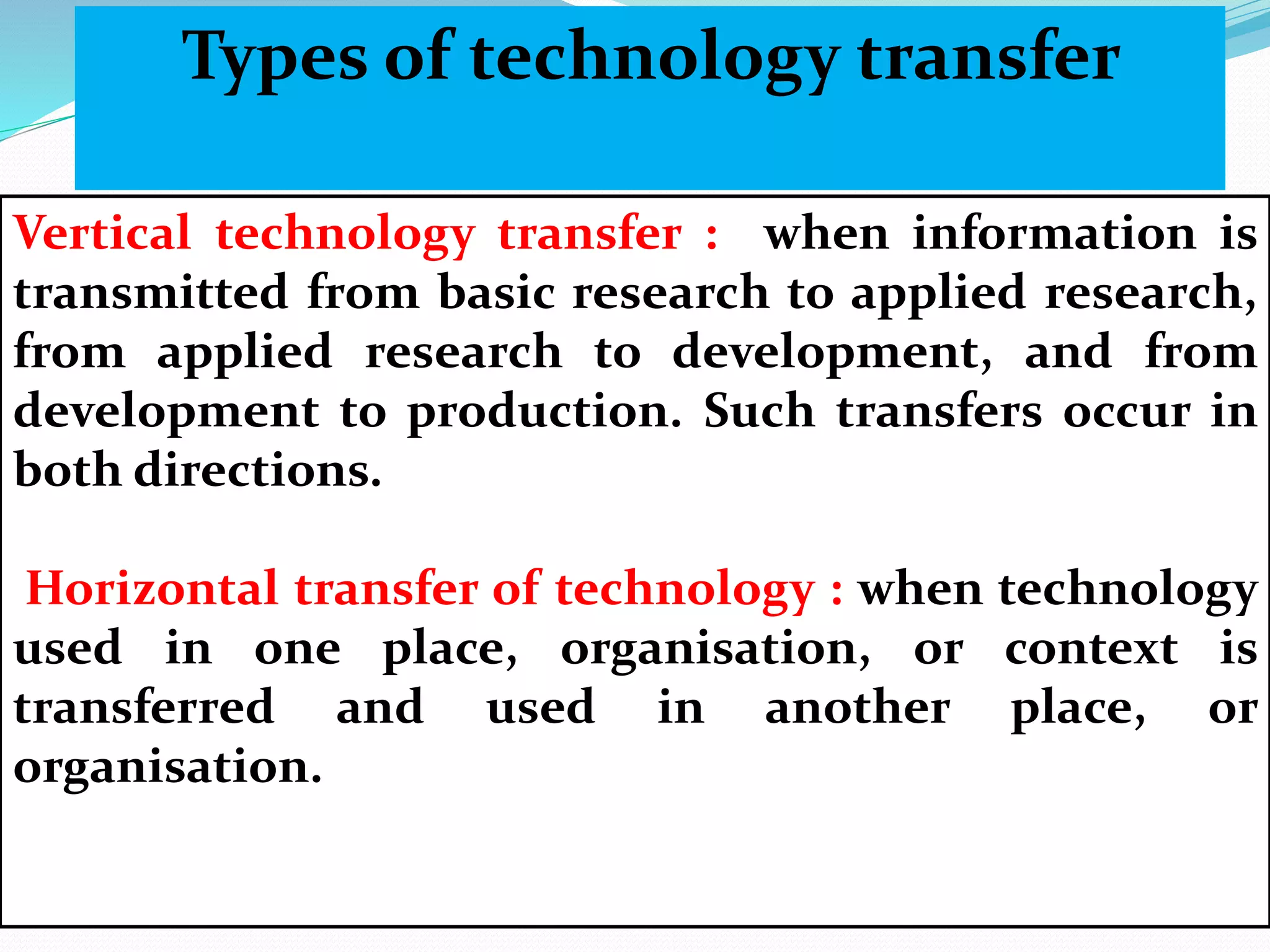 Vertical technology transfer : when information is
transmitted from basic research to applied research,
from applied research to development, and from
development to production. Such transfers occur in
both directions.
Horizontal transfer of technology : when technology
used in one place, organisation, or context is
transferred and used in another place, or
organisation.
Types of technology transfer
 