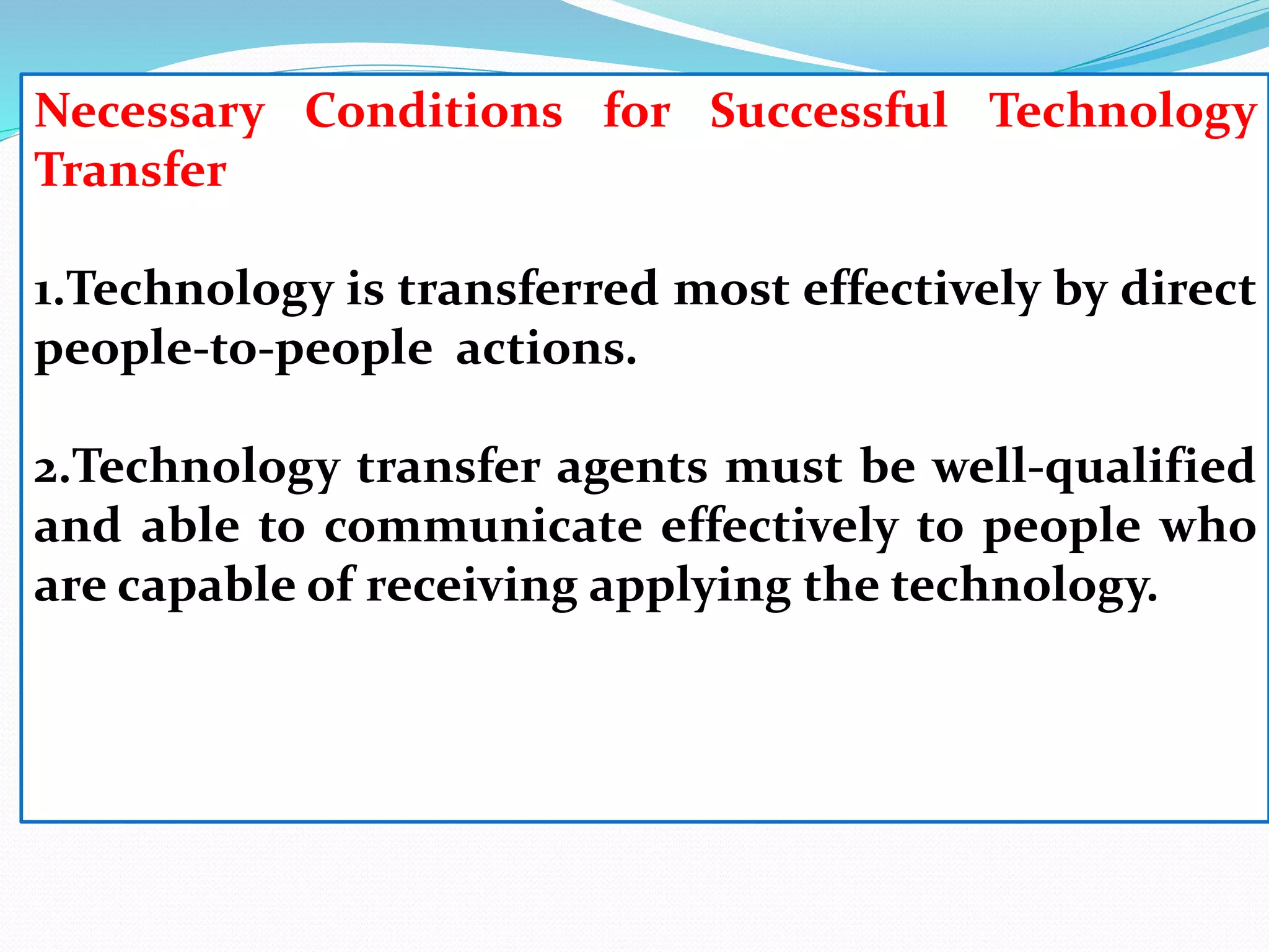 Necessary Conditions for Successful Technology
Transfer
1.Technology is transferred most effectively by direct
people-to-people actions.
2.Technology transfer agents must be well-qualified
and able to communicate effectively to people who
are capable of receiving applying the technology.
 