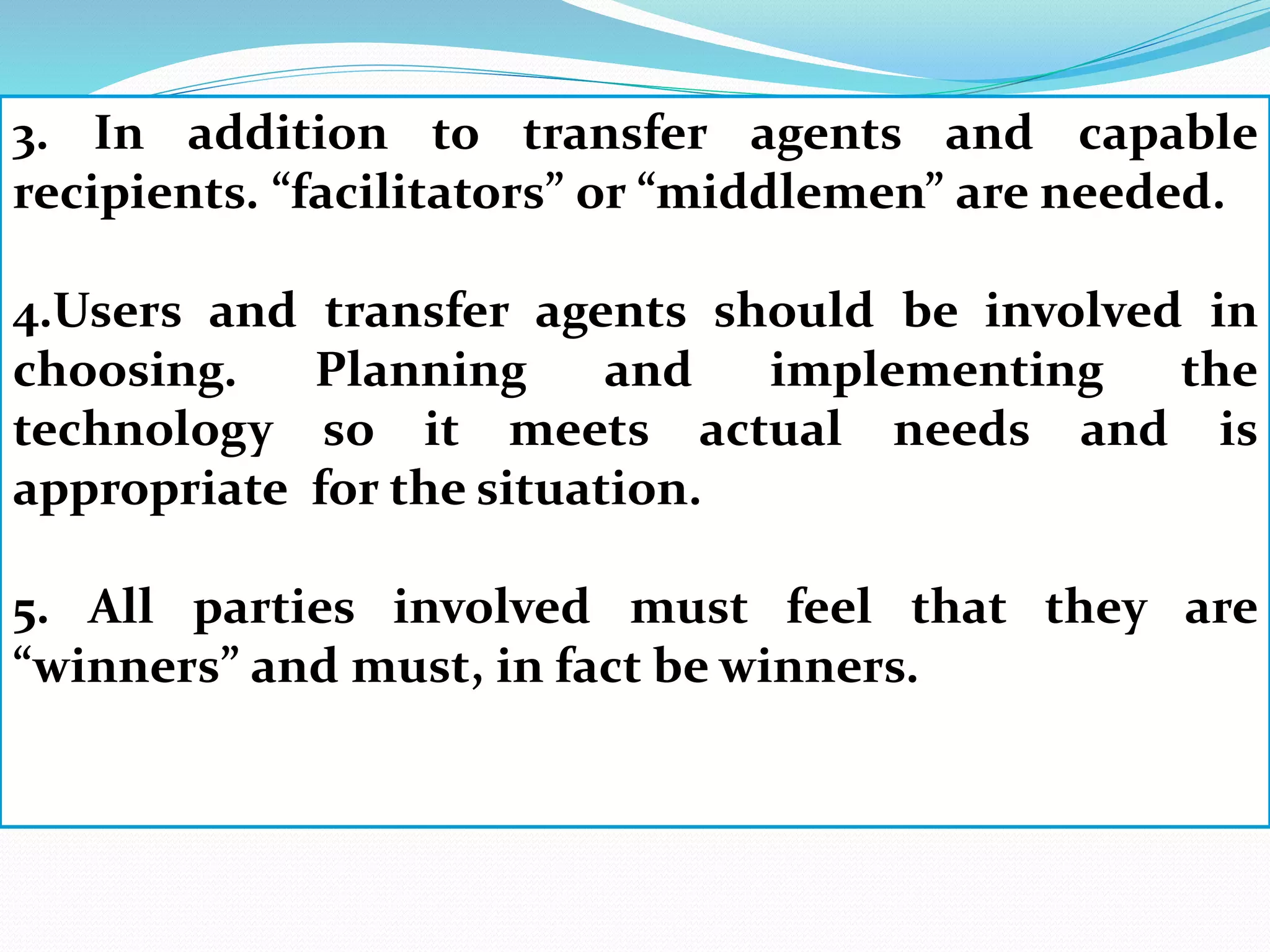 3. In addition to transfer agents and capable
recipients. “facilitators” or “middlemen” are needed.
4.Users and transfer agents should be involved in
choosing. Planning and implementing the
technology so it meets actual needs and is
appropriate for the situation.
5. All parties involved must feel that they are
“winners” and must, in fact be winners.
 