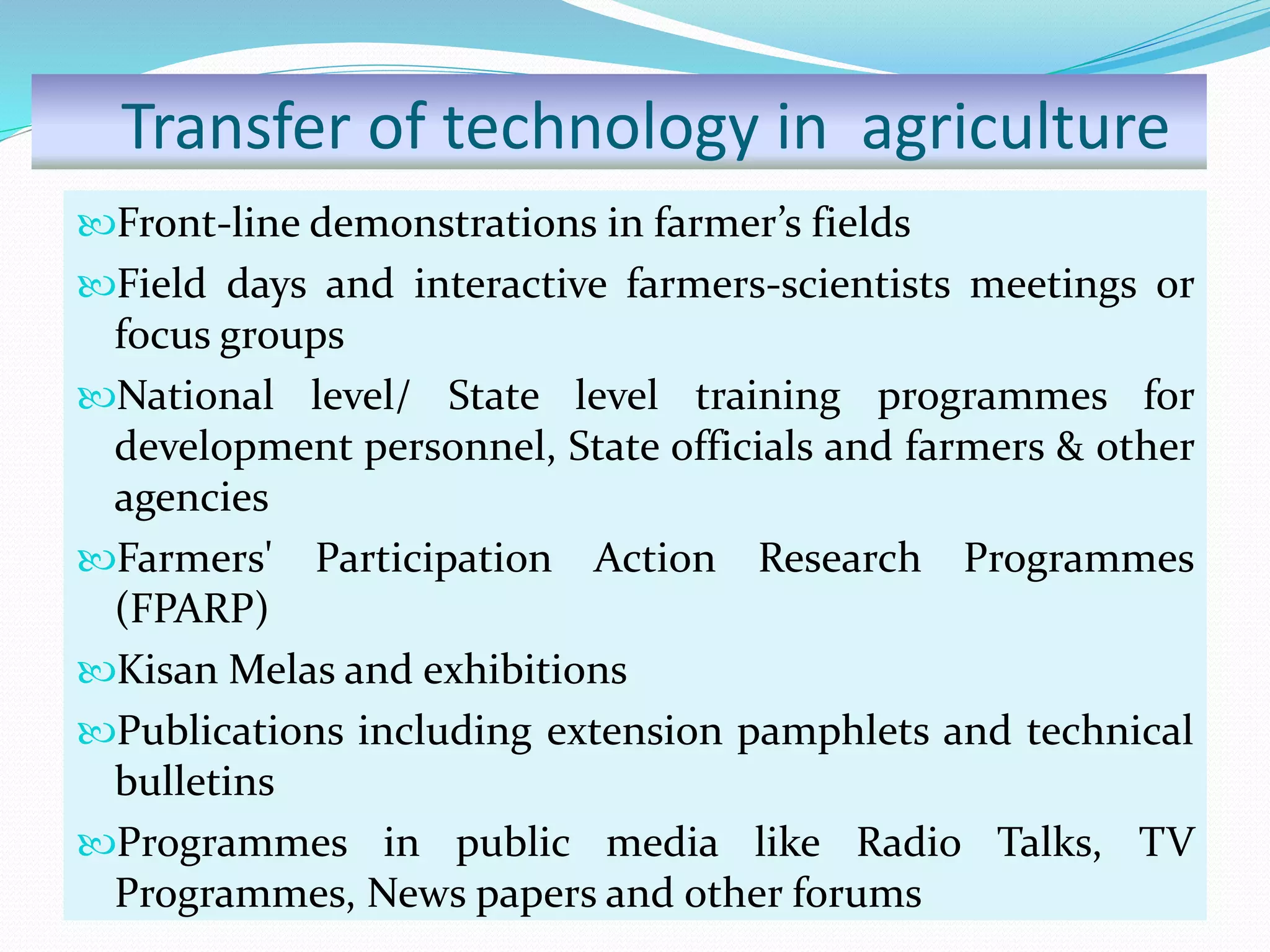 Transfer of technology in agriculture
Front-line demonstrations in farmer’s fields
Field days and interactive farmers-scientists meetings or
focus groups
National level/ State level training programmes for
development personnel, State officials and farmers & other
agencies
Farmers' Participation Action Research Programmes
(FPARP)
Kisan Melas and exhibitions
Publications including extension pamphlets and technical
bulletins
Programmes in public media like Radio Talks, TV
Programmes, News papers and other forums
 