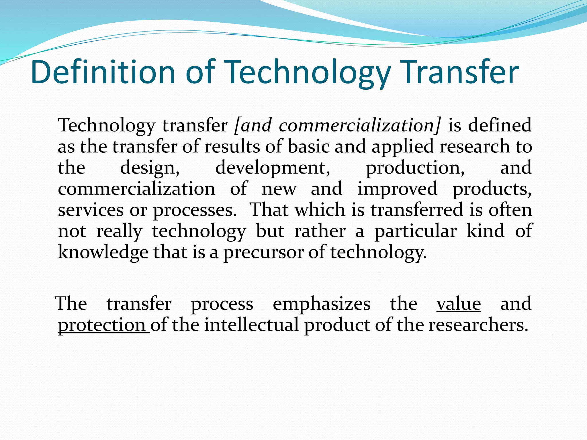 Definition of Technology Transfer
Technology transfer [and commercialization] is defined
as the transfer of results of basic and applied research to
the design, development, production, and
commercialization of new and improved products,
services or processes. That which is transferred is often
not really technology but rather a particular kind of
knowledge that is a precursor of technology.
The transfer process emphasizes the value and
protection of the intellectual product of the researchers.
 