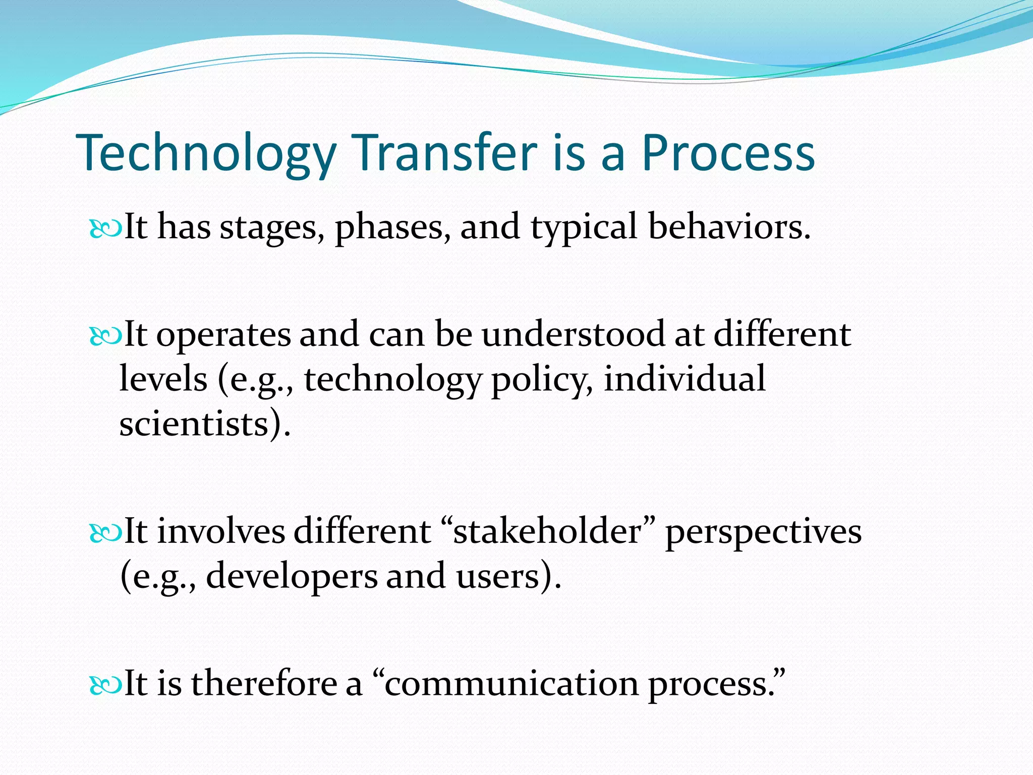Technology Transfer is a Process
It has stages, phases, and typical behaviors.
It operates and can be understood at different
levels (e.g., technology policy, individual
scientists).
It involves different “stakeholder” perspectives
(e.g., developers and users).
It is therefore a “communication process.”
 