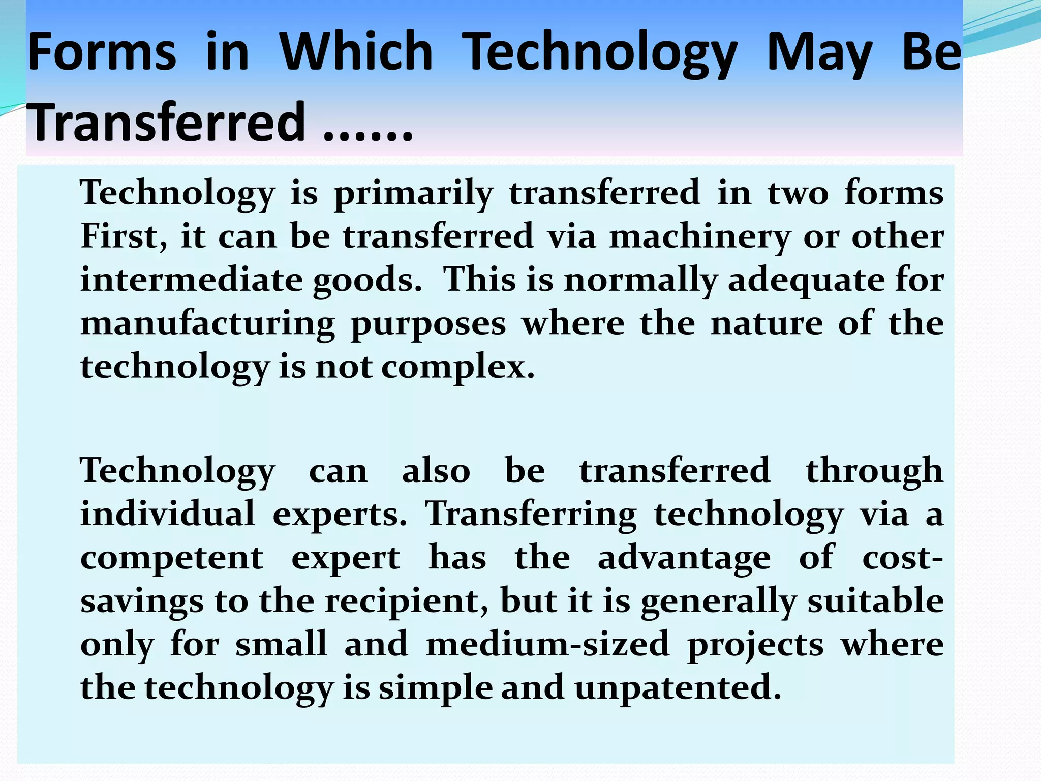 Forms in Which Technology May Be
Transferred ......
Technology is primarily transferred in two forms
First, it can be transferred via machinery or other
intermediate goods. This is normally adequate for
manufacturing purposes where the nature of the
technology is not complex.
Technology can also be transferred through
individual experts. Transferring technology via a
competent expert has the advantage of cost-
savings to the recipient, but it is generally suitable
only for small and medium-sized projects where
the technology is simple and unpatented.
 