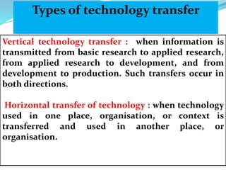 Vertical technology transfer : when information is
transmitted from basic research to applied research,
from applied research to development, and from
development to production. Such transfers occur in
both directions.
Horizontal transfer of technology : when technology
used in one place, organisation, or context is
transferred and used in another place, or
organisation.
Types of technology transfer
 