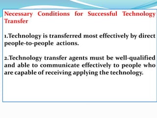 Necessary Conditions for Successful Technology
Transfer
1.Technology is transferred most effectively by direct
people-to-people actions.
2.Technology transfer agents must be well-qualified
and able to communicate effectively to people who
are capable of receiving applying the technology.
 