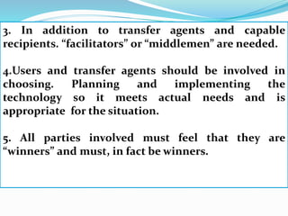 3. In addition to transfer agents and capable
recipients. “facilitators” or “middlemen” are needed.
4.Users and transfer agents should be involved in
choosing. Planning and implementing the
technology so it meets actual needs and is
appropriate for the situation.
5. All parties involved must feel that they are
“winners” and must, in fact be winners.
 