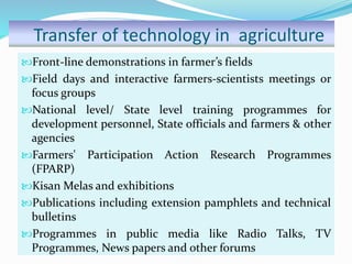 Transfer of technology in agriculture
Front-line demonstrations in farmer’s fields
Field days and interactive farmers-scientists meetings or
focus groups
National level/ State level training programmes for
development personnel, State officials and farmers & other
agencies
Farmers' Participation Action Research Programmes
(FPARP)
Kisan Melas and exhibitions
Publications including extension pamphlets and technical
bulletins
Programmes in public media like Radio Talks, TV
Programmes, News papers and other forums
 