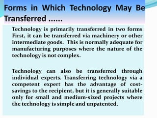Forms in Which Technology May Be
Transferred ......
Technology is primarily transferred in two forms
First, it can be transferred via machinery or other
intermediate goods. This is normally adequate for
manufacturing purposes where the nature of the
technology is not complex.
Technology can also be transferred through
individual experts. Transferring technology via a
competent expert has the advantage of cost-
savings to the recipient, but it is generally suitable
only for small and medium-sized projects where
the technology is simple and unpatented.
 