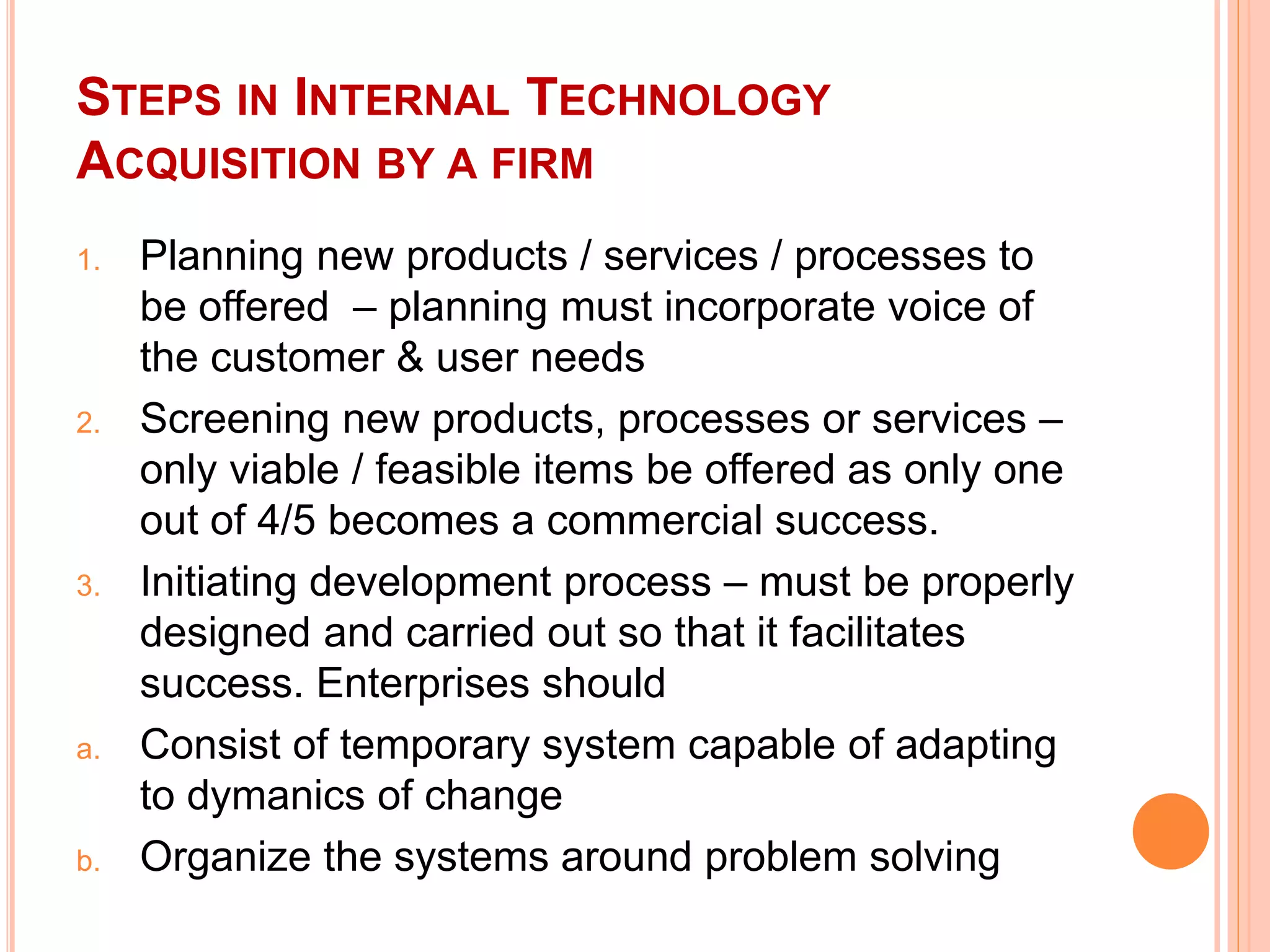 STEPS IN INTERNAL TECHNOLOGY
ACQUISITION BY A FIRM
1. Planning new products / services / processes to
be offered – planning must incorporate voice of
the customer & user needs
2. Screening new products, processes or services –
only viable / feasible items be offered as only one
out of 4/5 becomes a commercial success.
3. Initiating development process – must be properly
designed and carried out so that it facilitates
success. Enterprises should
a. Consist of temporary system capable of adapting
to dymanics of change
b. Organize the systems around problem solving
 