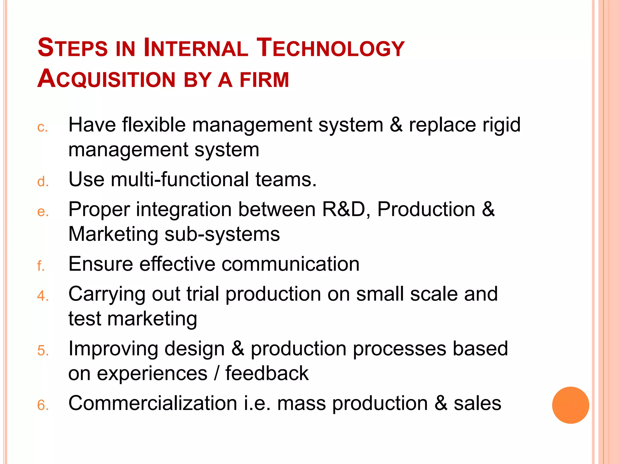 STEPS IN INTERNAL TECHNOLOGY
ACQUISITION BY A FIRM
c. Have flexible management system & replace rigid
management system
d. Use multi-functional teams.
e. Proper integration between R&D, Production &
Marketing sub-systems
f. Ensure effective communication
4. Carrying out trial production on small scale and
test marketing
5. Improving design & production processes based
on experiences / feedback
6. Commercialization i.e. mass production & sales
 