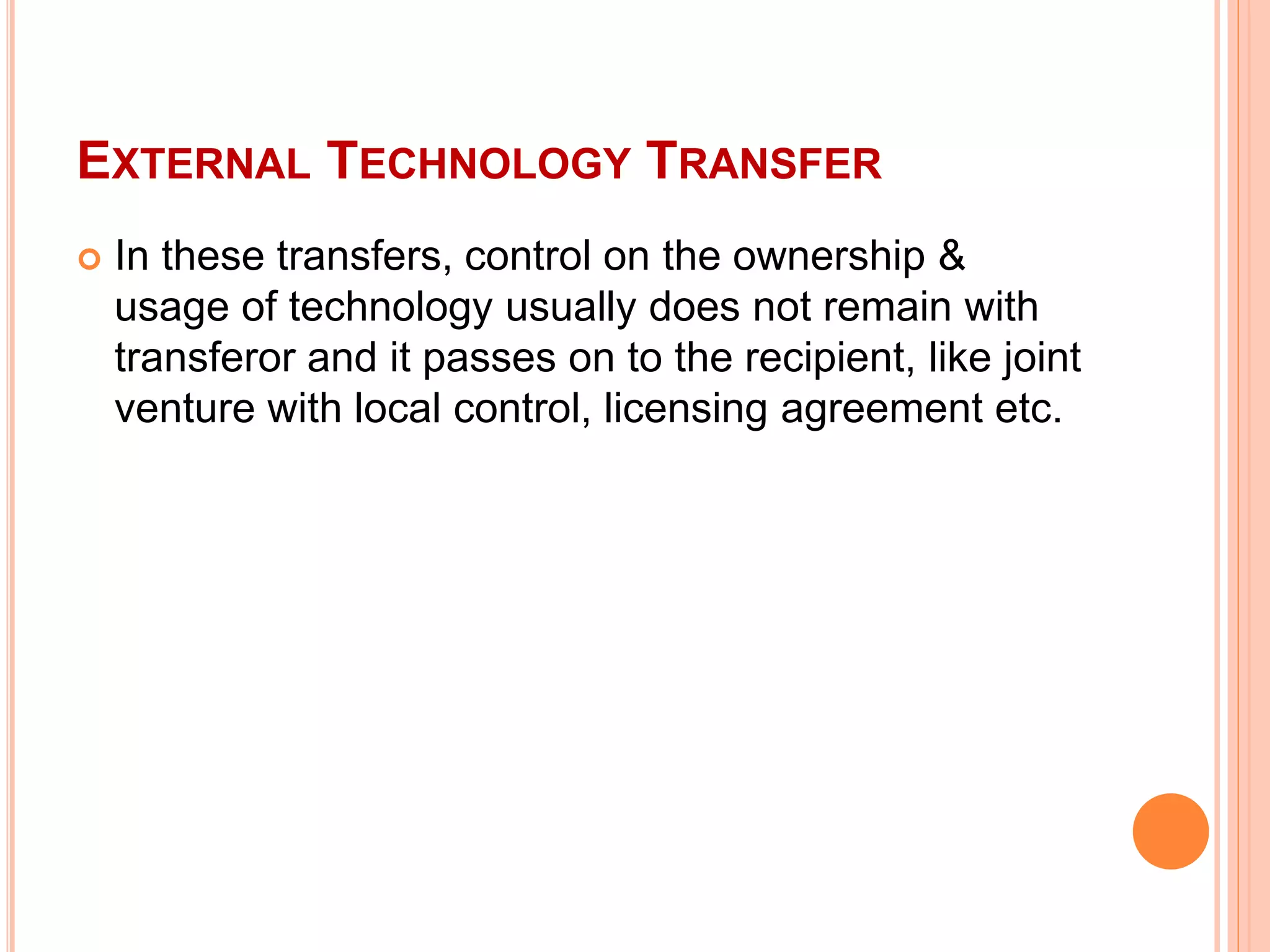 EXTERNAL TECHNOLOGY TRANSFER
 In these transfers, control on the ownership &
usage of technology usually does not remain with
transferor and it passes on to the recipient, like joint
venture with local control, licensing agreement etc.
 