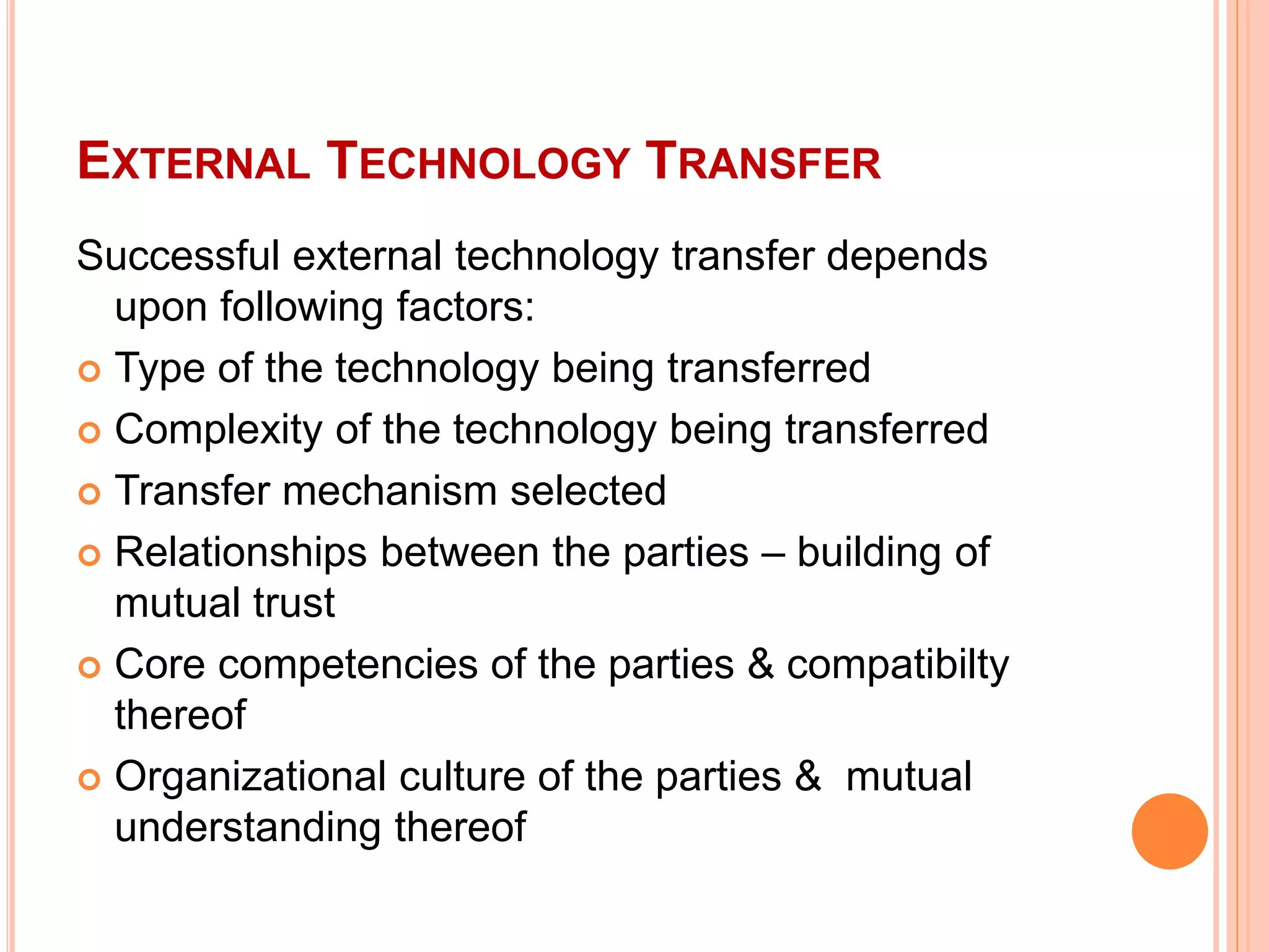 EXTERNAL TECHNOLOGY TRANSFER
Successful external technology transfer depends
upon following factors:
 Type of the technology being transferred
 Complexity of the technology being transferred
 Transfer mechanism selected
 Relationships between the parties – building of
mutual trust
 Core competencies of the parties & compatibilty
thereof
 Organizational culture of the parties & mutual
understanding thereof
 