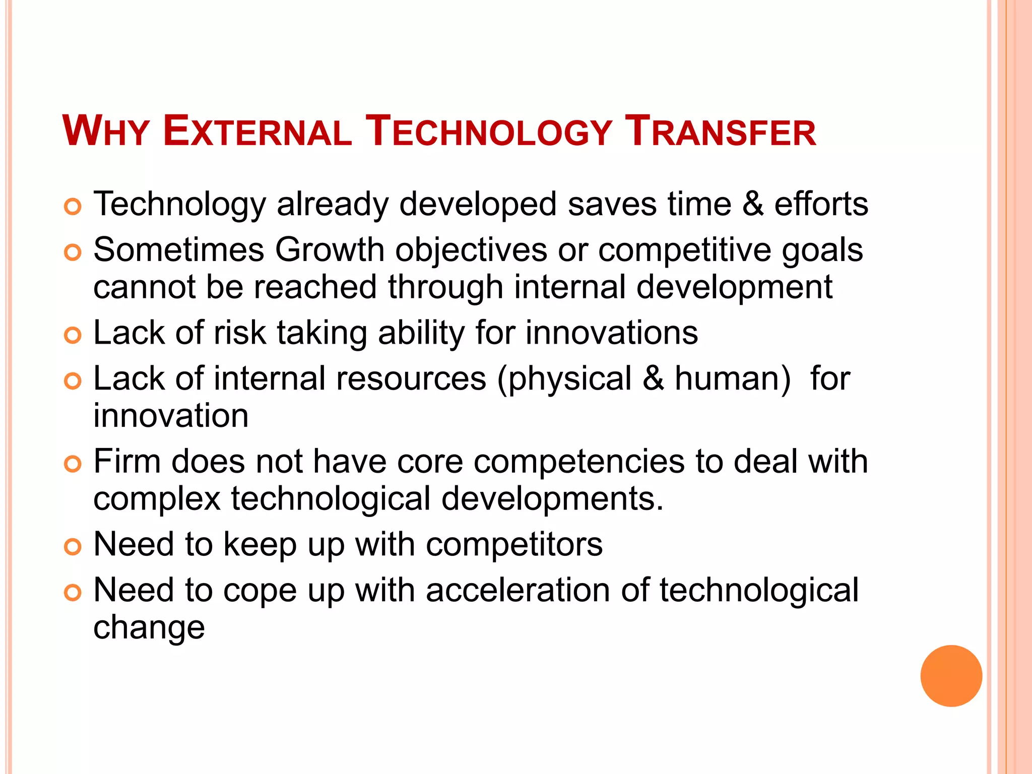 WHY EXTERNAL TECHNOLOGY TRANSFER
 Technology already developed saves time & efforts
 Sometimes Growth objectives or competitive goals
cannot be reached through internal development
 Lack of risk taking ability for innovations
 Lack of internal resources (physical & human) for
innovation
 Firm does not have core competencies to deal with
complex technological developments.
 Need to keep up with competitors
 Need to cope up with acceleration of technological
change
 